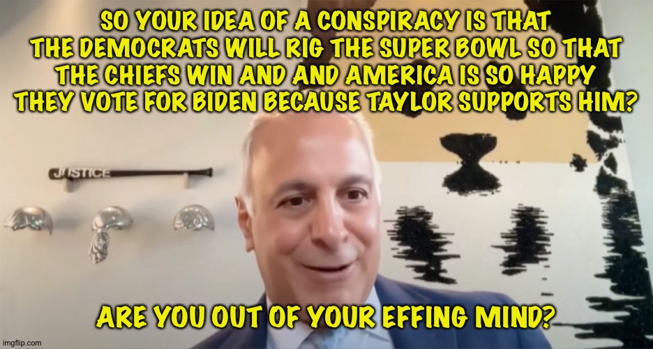 Nutty Righty Conspiracy | SO YOUR IDEA OF A CONSPIRACY IS THAT THE DEMOCRATS WILL RIG THE SUPER BOWL SO THAT THE CHIEFS WIN AND AND AMERICA IS SO HAPPY THEY VOTE FOR  | image tagged in eric herschmann | made w/ Imgflip meme maker