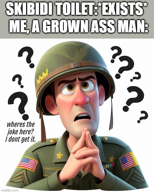 Hows a Toilet thing funny???? | ME, A GROWN ASS MAN:; SKIBIDI TOILET:*EXISTS* | image tagged in unfunny,memes,cartoon,military | made w/ Imgflip meme maker