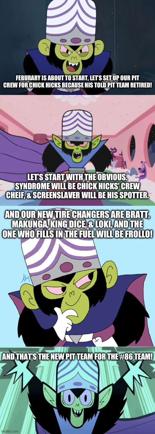 Mojo Jojo sets up his Pit Team for Chick Hicks | FEBURARY IS ABOUT TO START, LET’S SET UP OUR PIT CREW FOR CHICK HICKS BECAUSE HIS TOLD PIT TEAM RETIRED! LET’S START WITH THE OBVIOUS. SYNDROME WILL BE CHICK HICKS’ CREW CHEIF, & SCREENSLAVER WILL BE HIS SPOTTER. AND OUR NEW TIRE CHANGERS ARE BRATT, MAKUNGA, KING DICE, & LOKI, AND THE ONE WHO FILLS IN THE FUEL WILL BE FROLLO! AND THAT’S THE NEW PIT TEAM FOR THE #86 TEAM! | image tagged in team mojo jojo,daytona 500,wait,nascar | made w/ Imgflip meme maker