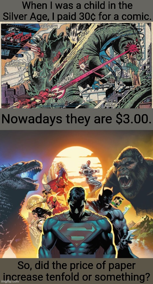 Price gouging. | When I was a child in the Silver Age, I paid 30¢ for a comic. Nowadays they are $3.00. So, did the price of paper
increase tenfold or something? | image tagged in godzilla vs marvel super heroes,king kong,justice league,comic book guy worst ever,corporate greed,superheros | made w/ Imgflip meme maker