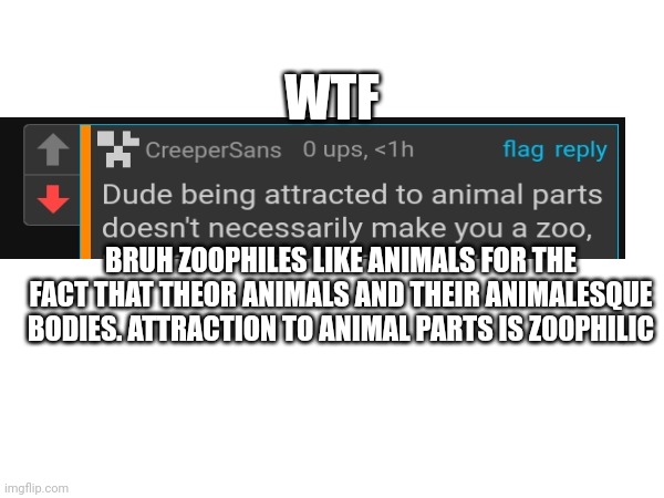 Bruh wtf: | WTF; BRUH ZOOPHILES LIKE ANIMALS FOR THE FACT THAT THEOR ANIMALS AND THEIR ANIMALESQUE BODIES. ATTRACTION TO ANIMAL PARTS IS Z00PHILIC | image tagged in wtf,funny,cringe,bruh | made w/ Imgflip meme maker