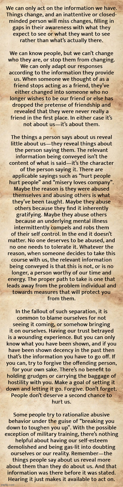 I apologize for not adapting to new information sooner | We can only act on the information we have.
Things change, and an inattentive or closed-
minded person will miss changes, filling in
gaps in their awareness with what they
expect to see or what they want to see
rather than what’s actually there.
 
We can know people, but we can’t change
who they are, or stop them from changing.
We can only adapt our responses
according to the information they provide
us. When someone we thought of as a
friend stops acting as a friend, they’ve
either changed into someone who no
longer wishes to be our friend or else has
dropped the pretense of friendship and
revealed that they were never really a
friend in the first place. In either case it’s
not about us—it’s about them.
 
The things a person says about us reveal
little about us—they reveal things about
the person saying them. The relevant
information being conveyed isn’t the
content of what is said—it’s the character
of the person saying it. There are
applicable sayings such as “hurt people
hurt people” and “misery loves company”.
Maybe the reason is they were abused
themselves and abusing others is what
they’ve been taught. Maybe they abuse
others because they find it inherently
gratifying. Maybe they abuse others
because an underlying mental illness
intermittently compels and robs them
of their self control. In the end it doesn’t
matter. No one deserves to be abused, and
no one needs to tolerate it. Whatever the
reason, when someone decides to take this
course with us, the relevant information
being conveyed is that this is not, or is no
longer, a person worthy of our time and
energy. The proper path to take is one that
leads away from the problem individual and
towards measures that will protect you
from them.
 
In the fallout of such separation, it is
common to blame ourselves for not
seeing it coming, or somehow bringing
it on ourselves. Having our trust betrayed
is a wounding experience. But you can only
know what you have been shown, and if you
have been shown decency in the past then
that’s the information you have to go off. If
you can, try to forgive the offending person,
for your own sake. There’s no benefit to
holding grudges or carrying the baggage of
hostility with you. Make a goal of setting it
down and letting it go. Forgive. Don’t forget.
People don’t deserve a second chance to
hurt us.
 
Some people try to rationalize abusive
behavior under the guise of “breaking you
down to toughen you up”. With the possible
exception of military training, there’s nothing
helpful about having our self-esteem
demolished and being gas-lit into doubting
ourselves or our reality. Remember—the
things people say about us reveal more
about them than they do about us. And that
information was there before it was stated.
Hearing it just makes it available to act on. | image tagged in blank parchment paper | made w/ Imgflip meme maker