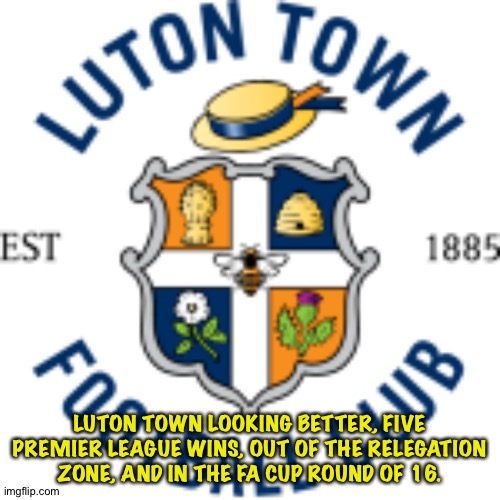 Hoping for a second season | LUTON TOWN LOOKING BETTER, FIVE PREMIER LEAGUE WINS, OUT OF THE RELEGATION ZONE, AND IN THE FA CUP ROUND OF 16. | image tagged in luton town | made w/ Imgflip meme maker