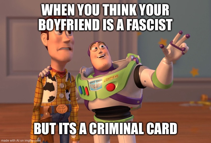 X, X Everywhere | WHEN YOU THINK YOUR BOYFRIEND IS A FASCIST; BUT ITS A CRIMINAL CARD | image tagged in memes,x x everywhere | made w/ Imgflip meme maker