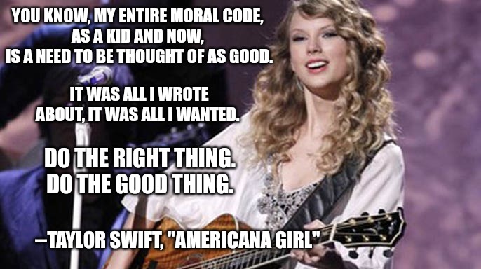 Do the right thing | YOU KNOW, MY ENTIRE MORAL CODE, 
AS A KID AND NOW, 
IS A NEED TO BE THOUGHT OF AS GOOD. IT WAS ALL I WROTE ABOUT, IT WAS ALL I WANTED. DO THE RIGHT THING. DO THE GOOD THING. --TAYLOR SWIFT, "AMERICANA GIRL" | image tagged in taylor swift | made w/ Imgflip meme maker