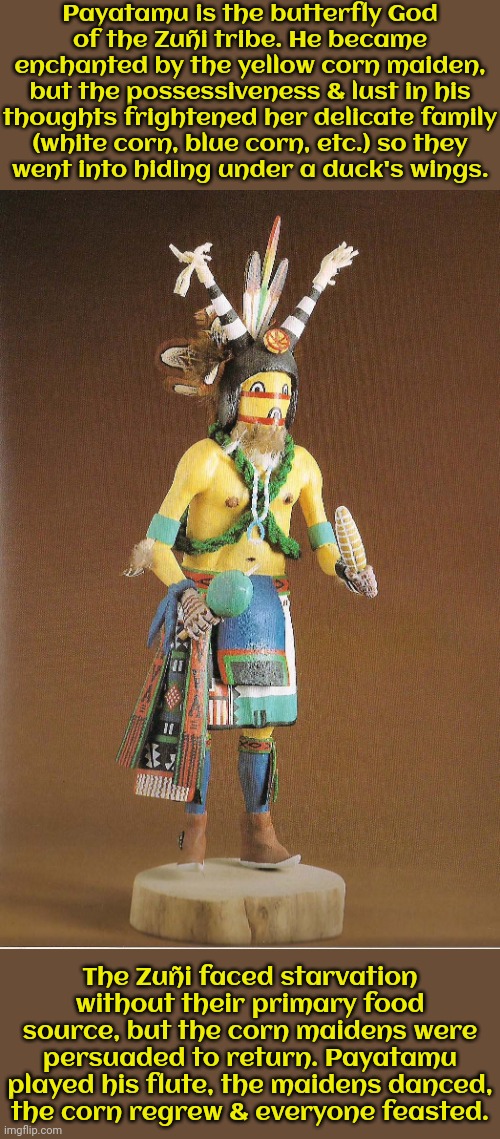 Payatamu is related to the Hopi deity Kokopelli. | Payatamu is the butterfly God
of the Zuñi tribe. He became enchanted by the yellow corn maiden, but the possessiveness & lust in his thoughts frightened her delicate family
(white corn, blue corn, etc.) so they
went into hiding under a duck's wings. The Zuñi faced starvation without their primary food source, but the corn maidens were persuaded to return. Payatamu played his flute, the maidens danced,
the corn regrew & everyone feasted. | image tagged in native american,spirit,pagan,heathen | made w/ Imgflip meme maker