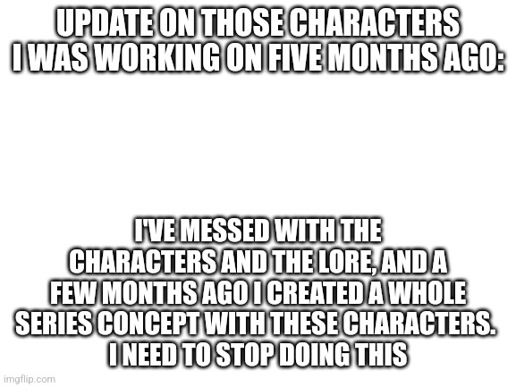 I've already got too many series I'm working on | UPDATE ON THOSE CHARACTERS I WAS WORKING ON FIVE MONTHS AGO:; I'VE MESSED WITH THE CHARACTERS AND THE LORE, AND A FEW MONTHS AGO I CREATED A WHOLE SERIES CONCEPT WITH THESE CHARACTERS. 
I NEED TO STOP DOING THIS | image tagged in blank white template | made w/ Imgflip meme maker