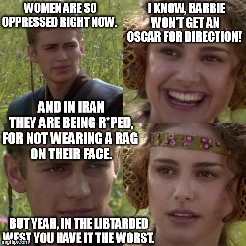 Islam vs the Oscars! Who's more oppressive? | WOMEN ARE SO OPPRESSED RIGHT NOW. I KNOW, BARBIE WON'T GET AN OSCAR FOR DIRECTION! AND IN IRAN THEY ARE BEING R*PED, FOR NOT WEARING A RAG 
ON THEIR FACE. BUT YEAH, IN THE LIBTARDED WEST YOU HAVE IT THE WORST. | image tagged in memes,funny,oscars,barbie,islam,libtarded | made w/ Imgflip meme maker