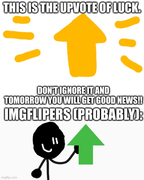 The Upvote Of Luck (TUOL) | THIS IS THE UPVOTE OF LUCK. DON'T IGNORE IT AND TOMORROW YOU WILL GET GOOD NEWS!! IMGFLIPERS (PROBABLY): | image tagged in funny,upvotes,memes | made w/ Imgflip meme maker