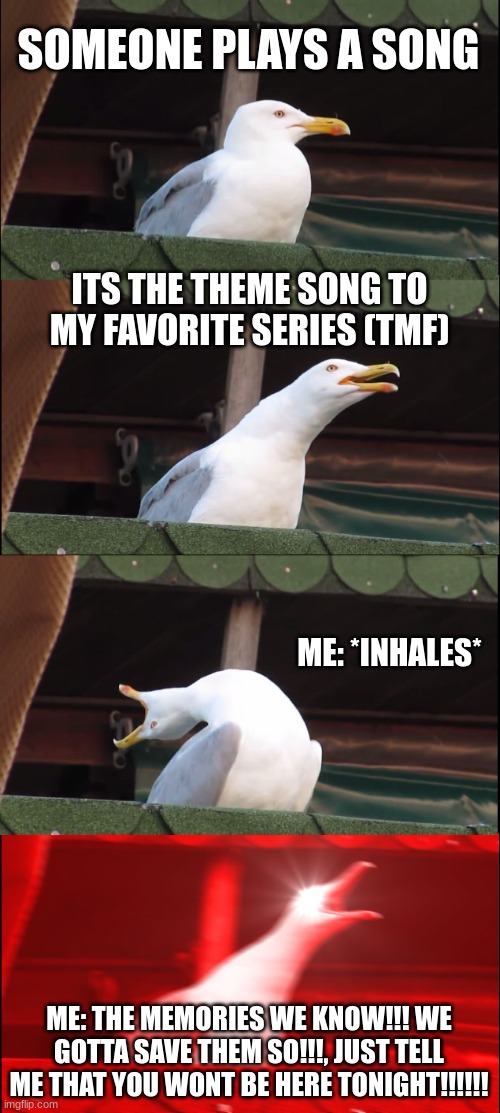 who else would do this? (TMF) | SOMEONE PLAYS A SONG; ITS THE THEME SONG TO MY FAVORITE SERIES (TMF); ME: *INHALES*; ME: THE MEMORIES WE KNOW!!! WE GOTTA SAVE THEM SO!!!, JUST TELL ME THAT YOU WONT BE HERE TONIGHT!!!!!! | image tagged in memes,inhaling seagull,theme song | made w/ Imgflip meme maker