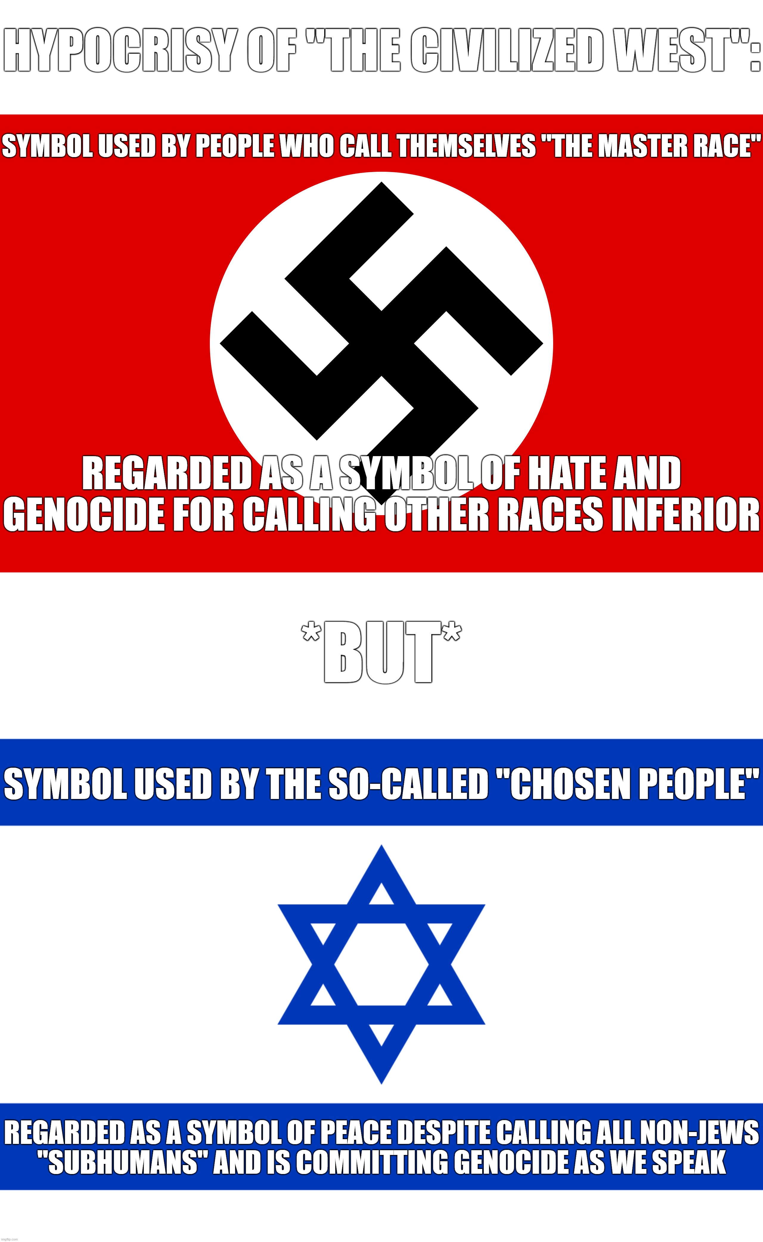 Hypocrisy of "The Civilized West" Yet Again | HYPOCRISY OF "THE CIVILIZED WEST":; SYMBOL USED BY PEOPLE WHO CALL THEMSELVES "THE MASTER RACE"; REGARDED AS A SYMBOL OF HATE AND GENOCIDE FOR CALLING OTHER RACES INFERIOR; *BUT*; SYMBOL USED BY THE SO-CALLED "CHOSEN PEOPLE"; REGARDED AS A SYMBOL OF PEACE DESPITE CALLING ALL NON-JEWS
"SUBHUMANS" AND IS COMMITTING GENOCIDE AS WE SPEAK | image tagged in israel flag,nazi,genocide,hypocrisy,the civilized west,jews | made w/ Imgflip meme maker
