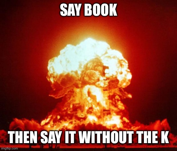 scariest jumpscare | SAY BOOK; THEN SAY IT WITHOUT THE K | image tagged in nuke | made w/ Imgflip meme maker