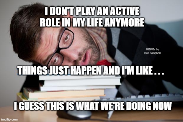 Exhausted Man | I DON'T PLAY AN ACTIVE ROLE IN MY LIFE ANYMORE; MEMEs by Dan Campbell; THINGS JUST HAPPEN AND I'M LIKE . . . I GUESS THIS IS WHAT WE'RE DOING NOW | image tagged in exhausted man | made w/ Imgflip meme maker