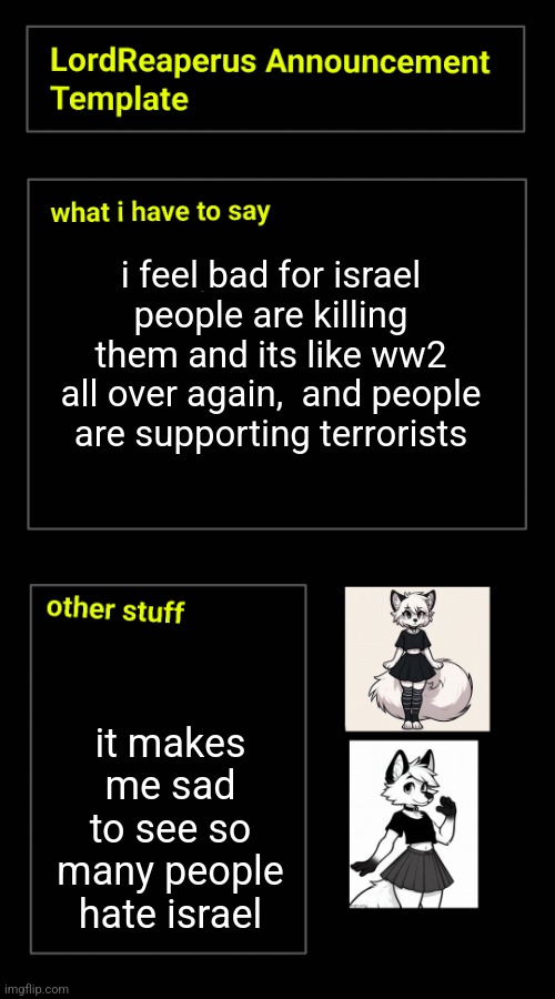 i feel bad for israel people are killing them and its like ww2 all over again,  and people are supporting terrorists; it makes me sad to see so many people hate israel | image tagged in lordreaperus announcement template | made w/ Imgflip meme maker