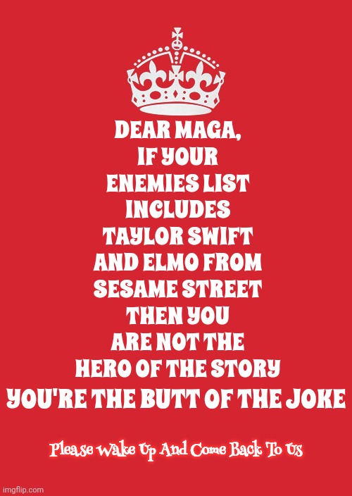 Just Turn Off The Programming And Come Back To Us.  It's Never Too Late To Open Your Eyes | DEAR MAGA,
IF YOUR ENEMIES LIST INCLUDES TAYLOR SWIFT AND ELMO FROM SESAME STREET THEN YOU ARE NOT THE HERO OF THE STORY; YOU'RE THE BUTT OF THE JOKE; Please Wake Up And Come Back To Us | image tagged in memes,keep calm and carry on red,con man,trump unfit unqualified dangerous,trump lies,scumbag trump | made w/ Imgflip meme maker