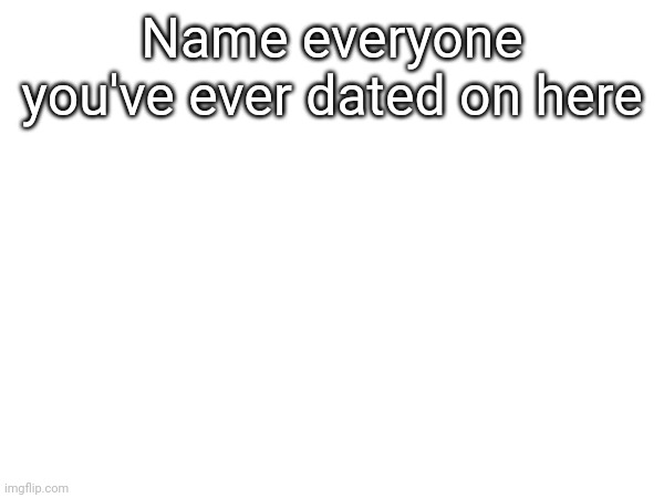 Name everyone you've ever dated on here | made w/ Imgflip meme maker