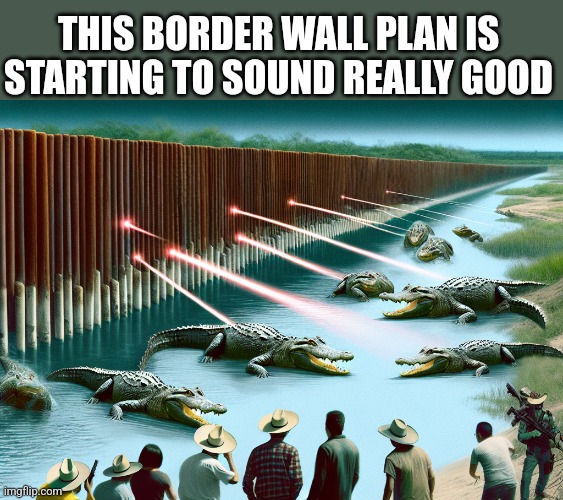 THIS BORDER WALL PLAN IS STARTING TO SOUND REALLY GOOD | image tagged in funny memes | made w/ Imgflip meme maker