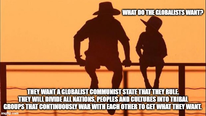 Cowboy wisdom, the future doesn't look bright. | WHAT DO THE GLOBALISTS WANT? THEY WANT A GLOBALIST COMMUNIST STATE THAT THEY RULE. THEY WILL DIVIDE ALL NATIONS, PEOPLES AND CULTURES INTO TRIBAL GROUPS THAT CONTINUOUSLY WAR WITH EACH OTHER TO GET WHAT THEY WANT. | image tagged in cowboy father and son,go woke go broke,tribalism,endless war,cowboy wisdom,globalism | made w/ Imgflip meme maker