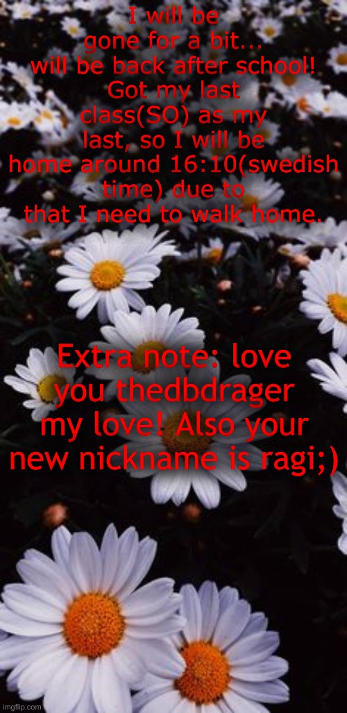 <3 | I will be gone for a bit...
will be back after school!
Got my last class(SO) as my last, so I will be home around 16:10(swedish time) due to that I need to walk home. Extra note: love you thedbdrager my love! Also your new nickname is ragi;) | made w/ Imgflip meme maker
