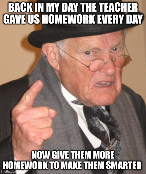 Back In My Day | BACK IN MY DAY THE TEACHER GAVE US HOMEWORK EVERY DAY; NOW GIVE THEM MORE HOMEWORK TO MAKE THEM SMARTER | image tagged in memes,back in my day | made w/ Imgflip meme maker