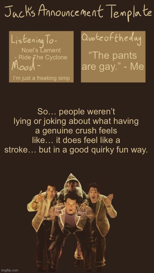 They’re amazing :D | “The pants are gay.” - Me; Noel’s Lament - Ride The Cyclone; I’m just a freaking simp; So… people weren’t lying or joking about what having a genuine crush feels like… it does feel like a stroke… but in a good quirky fun way. | image tagged in jack s template v6 0 i think | made w/ Imgflip meme maker