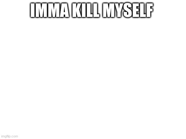 not really just sad | IMMA KILL MYSELF😭 | made w/ Imgflip meme maker
