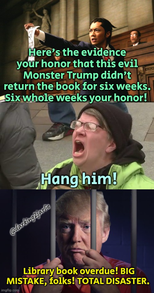 Lock Him Up! | Here's the evidence your honor that this evil Monster Trump didn't return the book for six weeks. Six whole weeks your honor! Hang him! @darking2jarlie; Library book overdue! BIG MISTAKE, folks! TOTAL DISASTER. | image tagged in donald trump,trump,president trump,never trump,america,liberal logic | made w/ Imgflip meme maker