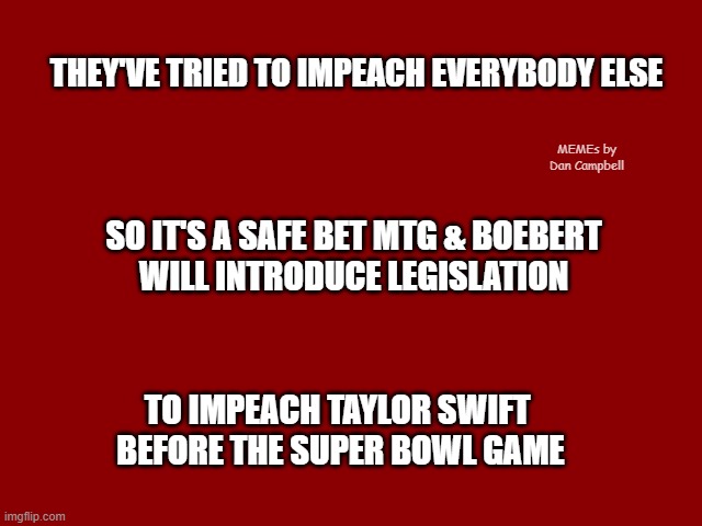 Dark Red Solid | THEY'VE TRIED TO IMPEACH EVERYBODY ELSE; MEMEs by Dan Campbell; SO IT'S A SAFE BET MTG & BOEBERT 
WILL INTRODUCE LEGISLATION; TO IMPEACH TAYLOR SWIFT 
BEFORE THE SUPER BOWL GAME | image tagged in dark red solid | made w/ Imgflip meme maker