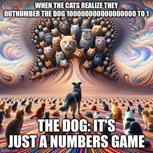 1000000000000000 cats vs dog | WHEN THE CATS REALIZE THEY OUTNUMBER THE DOG 100000000000000000 TO 1; THE DOG: IT'S JUST A NUMBERS GAME | image tagged in 100000000000000000 cats vs 1 dog | made w/ Imgflip meme maker