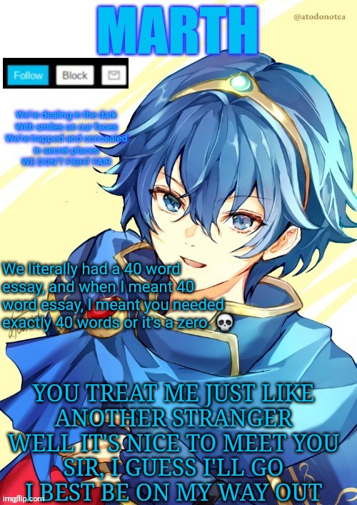 I want N and Marth to rail me until my legs can't move. | We literally had a 40 word essay, and when I meant 40 word essay, I meant you needed exactly 40 words or it's a zero. 💀; YOU TREAT ME JUST LIKE
ANOTHER STRANGER
WELL IT'S NICE TO MEET YOU
SIR, I GUESS I'LL GO
I BEST BE ON MY WAY OUT | image tagged in i want n and marth to rail me until my legs can't move | made w/ Imgflip meme maker