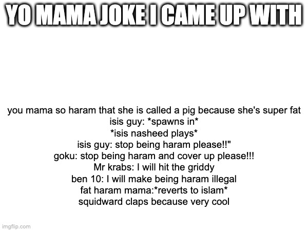 made this as a parody of the emails Brody Foxx gets from 8 year old fans | YO MAMA JOKE I CAME UP WITH; you mama so haram that she is called a pig because she's super fat
isis guy: *spawns in*
*isis nasheed plays*
isis guy: stop being haram please!!"
goku: stop being haram and cover up please!!!
Mr krabs: I will hit the griddy
ben 10: I will make being haram illegal
fat haram mama:*reverts to islam*
squidward claps because very cool | made w/ Imgflip meme maker