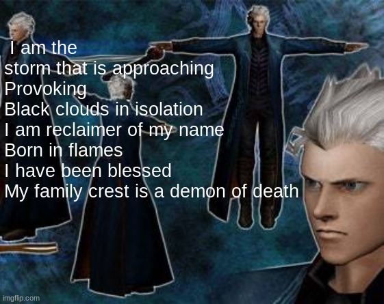 random song | I am the storm that is approaching
Provoking
Black clouds in isolation
I am reclaimer of my name
Born in flames
I have been blessed
My family crest is a demon of death | image tagged in vergil,devil may cry | made w/ Imgflip meme maker
