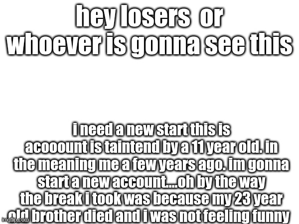 hey goys | hey losers  or whoever is gonna see this; i need a new start this is acooount is taintend by a 11 year old. in the meaning me a few years ago. im gonna start a new account....oh by the way the break i took was because my 23 year old brother died and i was not feeling funny | image tagged in im back,funny,big brother,what happened,memes | made w/ Imgflip meme maker