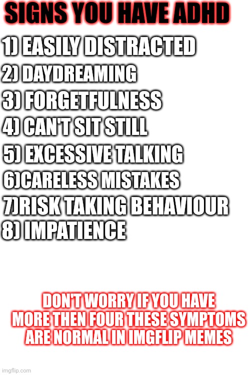 Ain't no way I got 8 out of 8 | SIGNS YOU HAVE ADHD; 1) EASILY DISTRACTED; 2) DAYDREAMING; 3) FORGETFULNESS; 4) CAN'T SIT STILL; 5) EXCESSIVE TALKING; 6)CARELESS MISTAKES; 7)RISK TAKING BEHAVIOUR; 8) IMPATIENCE; DON'T WORRY IF YOU HAVE MORE THEN FOUR THESE SYMPTOMS ARE NORMAL IN IMGFLIP MEMES | image tagged in adhd,memes,mr-binod,x x everywhere,front page plz | made w/ Imgflip meme maker