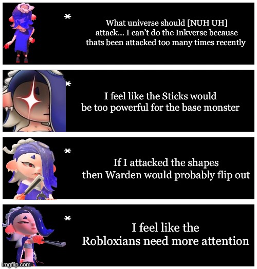 I have chosen the Robloxians to attack. I will have to ask Blook (user) about Blook’s (oc) power | What universe should [NUH UH] attack… I can’t do the Inkverse because thats been attacked too many times recently; I feel like the Sticks would be too powerful for the base monster; If I attacked the shapes then Warden would probably flip out; I feel like the Robloxians need more attention | image tagged in 4 undertale textboxes | made w/ Imgflip meme maker