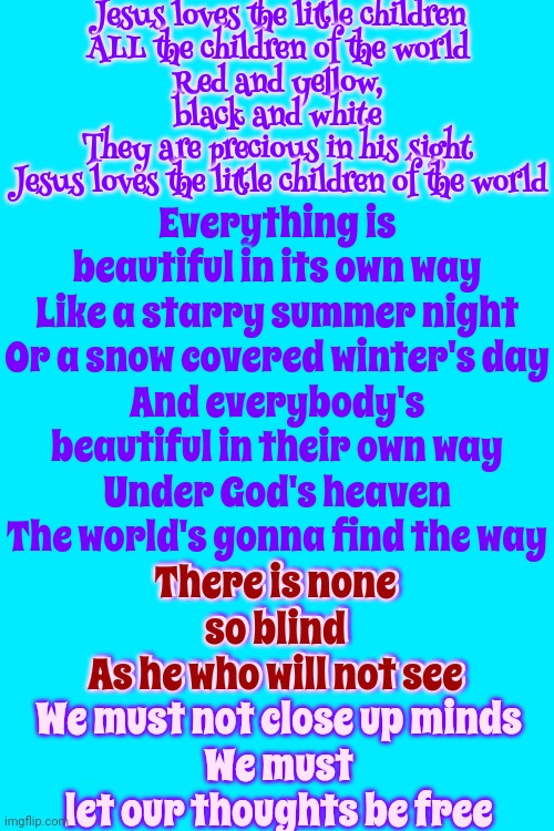 Everything Is Beautiful In Its Own Way | Jesus loves the little children
ALL the children of the world
Red and yellow, black and white
They are precious in his sight
Jesus loves the little children of the world; Everything is beautiful in its own way
Like a starry summer night
Or a snow covered winter's day
And everybody's beautiful in their own way
Under God's heaven
The world's gonna find the way; There is none so blind
As he who will not see
We must not close up minds
We must let our thoughts be free; There is none so blind
As he who will not see | image tagged in beauty,beautiful,oh it's beautiful,everything is beautiful,this is beautiful,memes | made w/ Imgflip meme maker