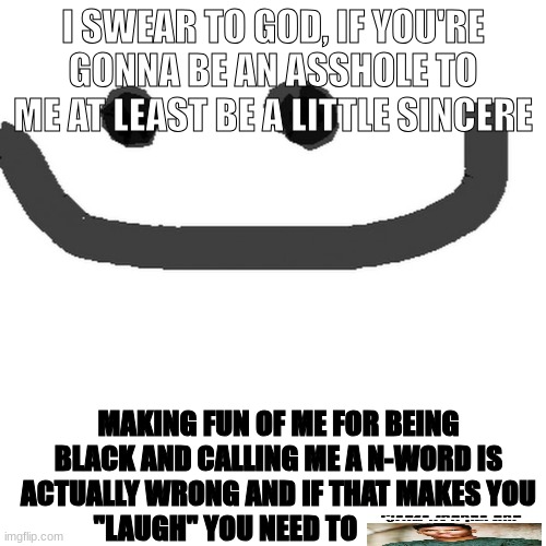 hmm.jpg | I SWEAR TO GOD, IF YOU'RE GONNA BE AN ASSHOLE TO ME AT LEAST BE A LITTLE SINCERE; MAKING FUN OF ME FOR BEING BLACK AND CALLING ME A N-WORD IS ACTUALLY WRONG AND IF THAT MAKES YOU "LAUGH" YOU NEED TO | image tagged in hmm jpg | made w/ Imgflip meme maker