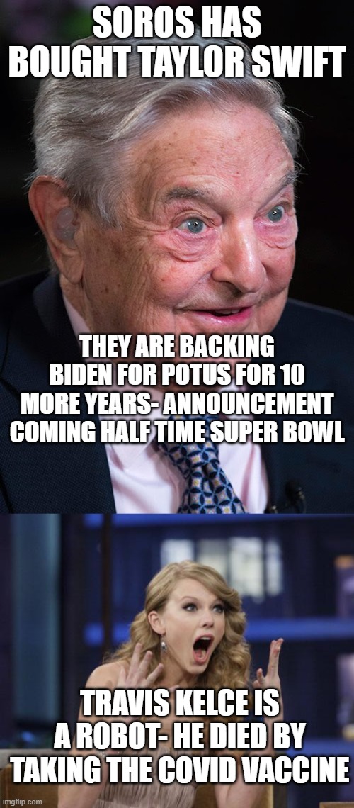 SOROS HAS BOUGHT TAYLOR SWIFT; THEY ARE BACKING BIDEN FOR POTUS FOR 10 MORE YEARS- ANNOUNCEMENT COMING HALF TIME SUPER BOWL; TRAVIS KELCE IS A ROBOT- HE DIED BY TAKING THE COVID VACCINE | image tagged in evil george soros,taylor swift | made w/ Imgflip meme maker