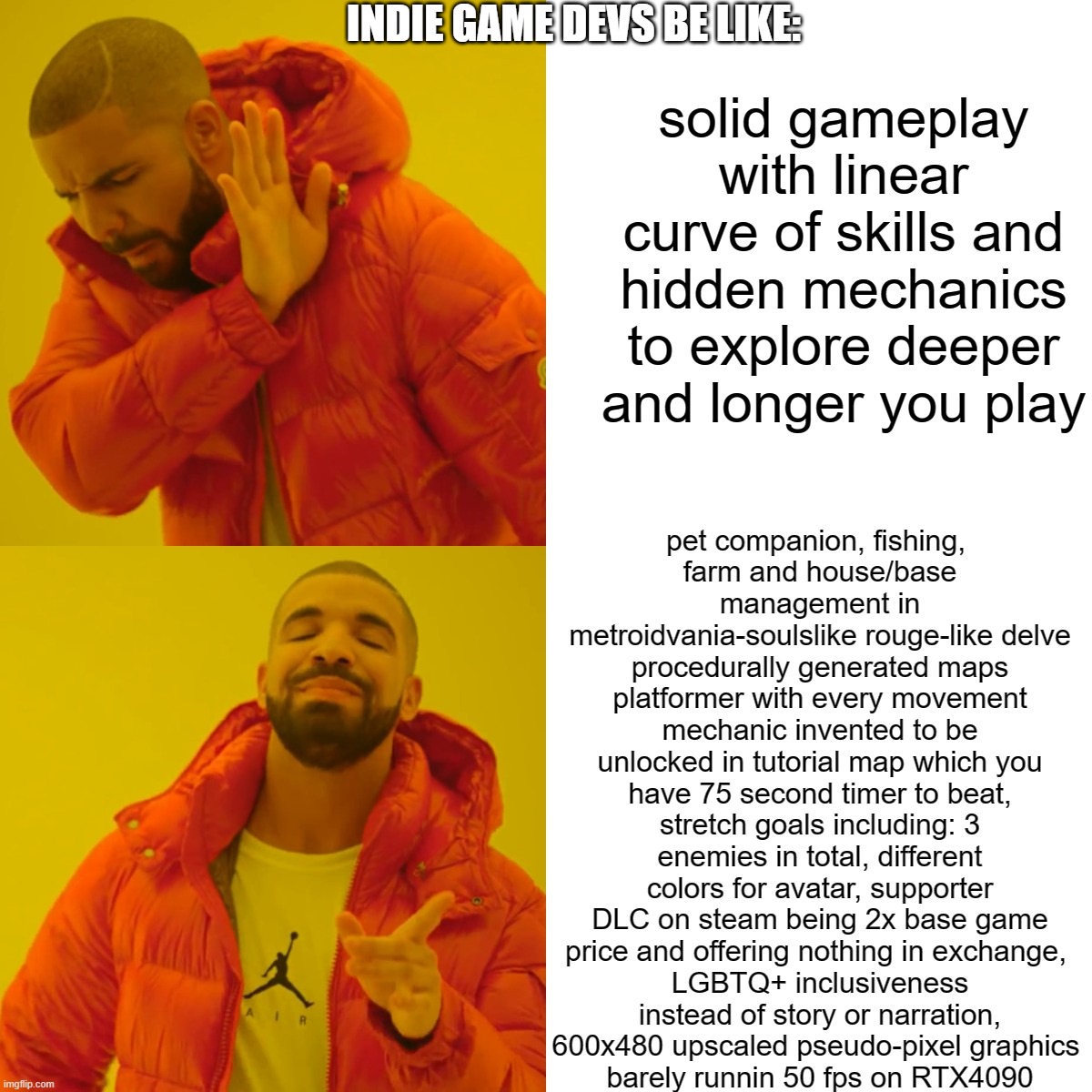 modern indie game devs | INDIE GAME DEVS BE LIKE:; solid gameplay with linear curve of skills and hidden mechanics to explore deeper and longer you play; pet companion, fishing, 
farm and house/base management in metroidvania-soulslike rouge-like delve procedurally generated maps platformer with every movement mechanic invented to be unlocked in tutorial map which you have 75 second timer to beat, stretch goals including: 3 enemies in total, different colors for avatar, supporter DLC on steam being 2x base game price and offering nothing in exchange, 
LGBTQ+ inclusiveness instead of story or narration,
600x480 upscaled pseudo-pixel graphics 
barely runnin 50 fps on RTX4090 | image tagged in memes,drake hotline bling | made w/ Imgflip meme maker