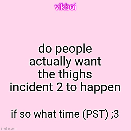 vikboi temp simple | do people actually want the thighs incident 2 to happen; if so what time (PST) ;3 | image tagged in vikboi temp modern | made w/ Imgflip meme maker