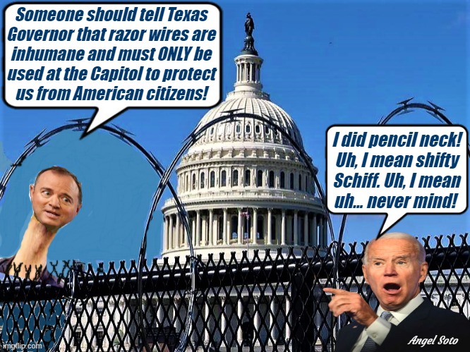 Adam Schiff and Biden at the Capitol discuss razor wires | Someone should tell Texas
Governor that razor wires are
inhumane and must ONLY be
used at the Capitol to protect
us from American citizens! I did pencil neck!
Uh, I mean shifty
Schiff. Uh, I mean
uh... never mind! Angel Soto | image tagged in adam schiff pencil neck at the capitol,adam schiff,joe biden,capitol hill,illegal immigrants,texas | made w/ Imgflip meme maker