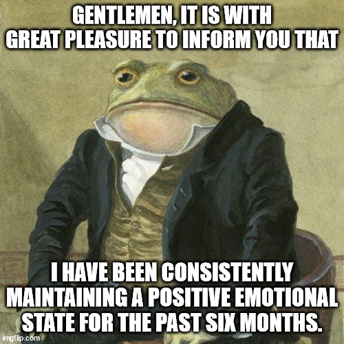 Gentlemen, it is with great pleasure to inform you that | GENTLEMEN, IT IS WITH GREAT PLEASURE TO INFORM YOU THAT; I HAVE BEEN CONSISTENTLY MAINTAINING A POSITIVE EMOTIONAL STATE FOR THE PAST SIX MONTHS. | image tagged in gentlemen it is with great pleasure to inform you that | made w/ Imgflip meme maker