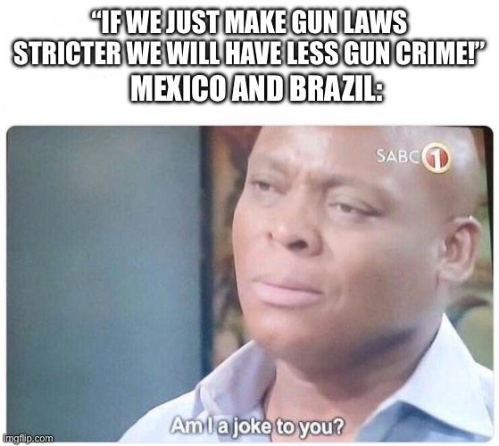 Am I a joke to you | “IF WE JUST MAKE GUN LAWS STRICTER WE WILL HAVE LESS GUN CRIME!”; MEXICO AND BRAZIL: | image tagged in am i a joke to you | made w/ Imgflip meme maker