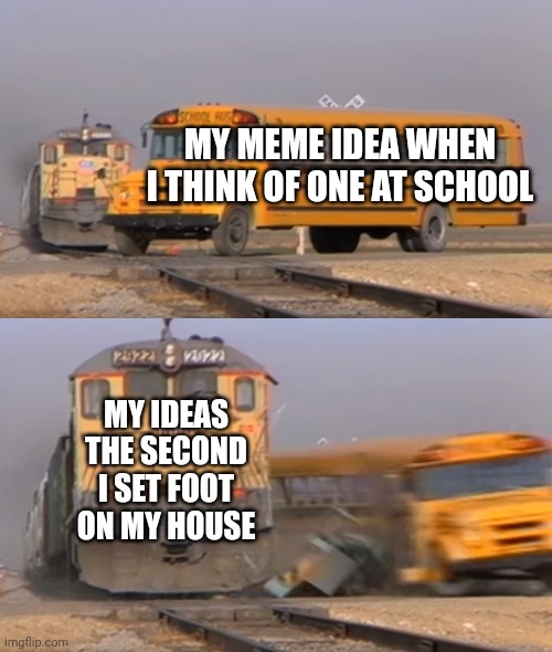 Whhhhhhyyyyy | MY MEME IDEA WHEN I THINK OF ONE AT SCHOOL; MY IDEAS THE SECOND I SET FOOT ON MY HOUSE | image tagged in a train hitting a school bus | made w/ Imgflip meme maker