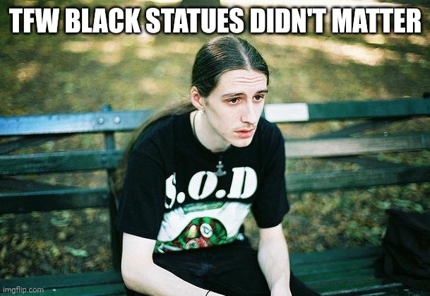 First World Metal Problems | TFW BLACK STATUES DIDN'T MATTER | image tagged in first world metal problems | made w/ Imgflip meme maker