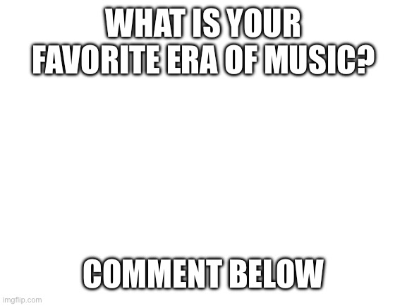 Blank White Template | WHAT IS YOUR FAVORITE ERA OF MUSIC? COMMENT BELOW | image tagged in blank white template | made w/ Imgflip meme maker