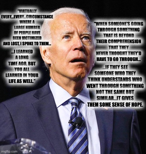 Joe Biden | “VIRTUALLY EVERY...EVERY...CIRCUMSTANCE WHERE A LARGE NUMBER OF PEOPLE HAVE BEEN VICTIMIZED AND LOST, I SPOKE TO THEM... …I LEARNED A LONG T | image tagged in joe biden | made w/ Imgflip meme maker