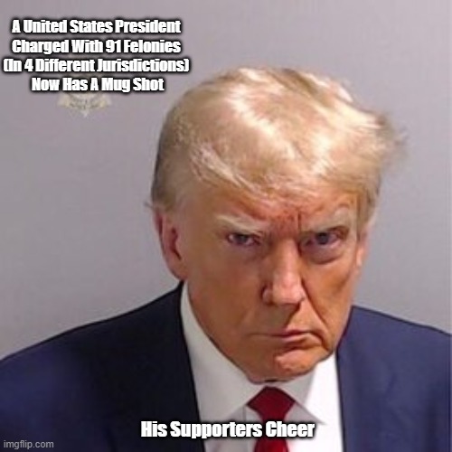 Trump's Mug Shot | A United States President 
Charged With 91 Felonies 
(In 4 Different Jurisdictions) 
Now Has A Mug Shot; His Supporters Cheer | image tagged in trump,mugshot,trump cult,trump felon,trump 91 felonies | made w/ Imgflip meme maker
