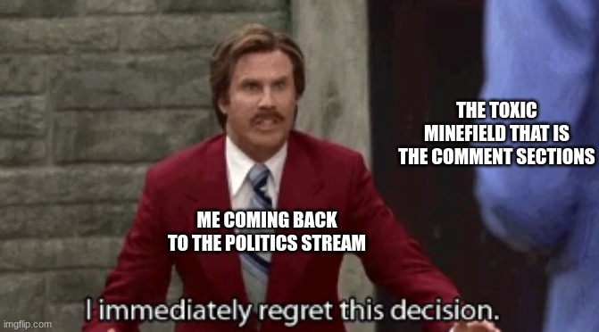 a mistake sprinkled with regret | THE TOXIC MINEFIELD THAT IS THE COMMENT SECTIONS; ME COMING BACK TO THE POLITICS STREAM | image tagged in i immediately regret this decision | made w/ Imgflip meme maker
