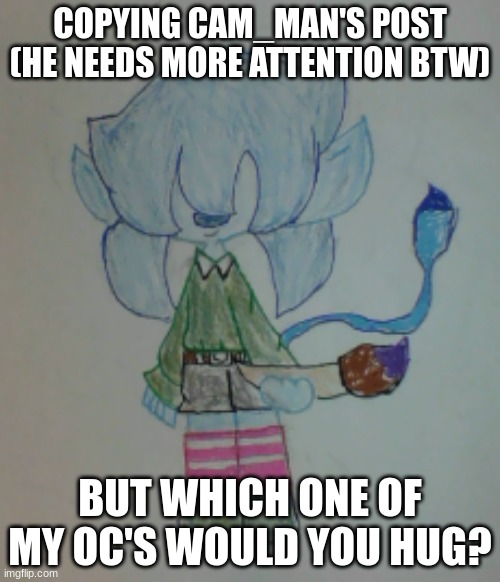Post below | COPYING CAM_MAN'S POST (HE NEEDS MORE ATTENTION BTW); BUT WHICH ONE OF MY OC'S WOULD YOU HUG? | image tagged in scribble | made w/ Imgflip meme maker
